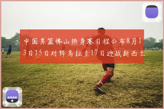 中国男篮佛山热身赛日程公布8月13日15日对阵乌拉圭17日迎战新西兰