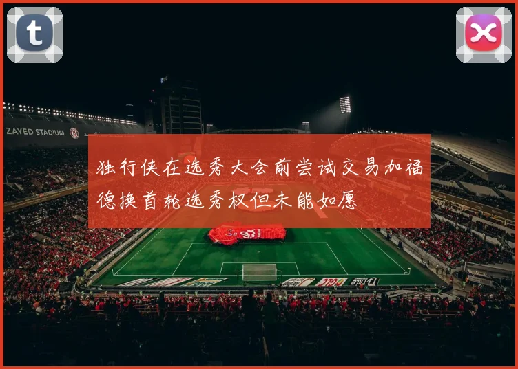 独行侠在选秀大会前尝试交易加福德换首轮选秀权但未能如愿