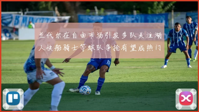兰代尔在自由市场引发多队关注湖人快船骑士等球队争抢有望成热门球员