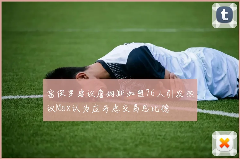 富保罗建议詹姆斯加盟76人引发热议Max认为应考虑交易恩比德