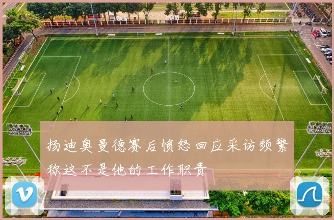 扬迪奥曼德赛后愤怒回应采访频繁称这不是他的工作职责